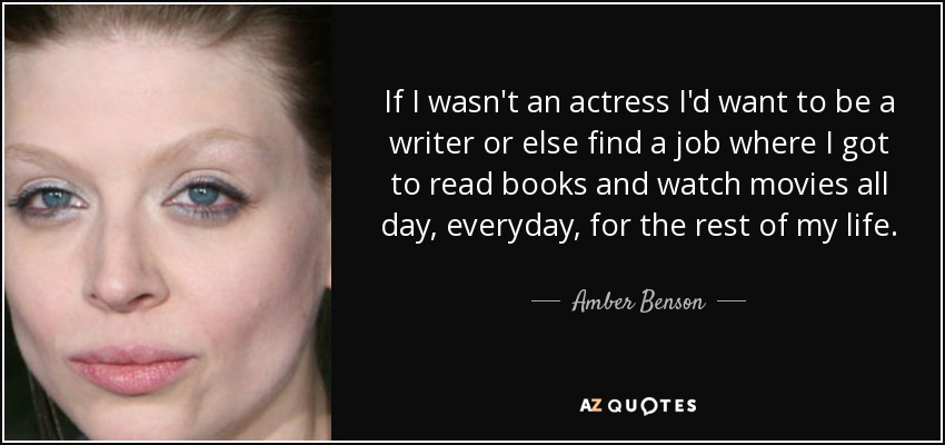 If I wasn't an actress I'd want to be a writer or else find a job where I got to read books and watch movies all day, everyday, for the rest of my life. - Amber Benson