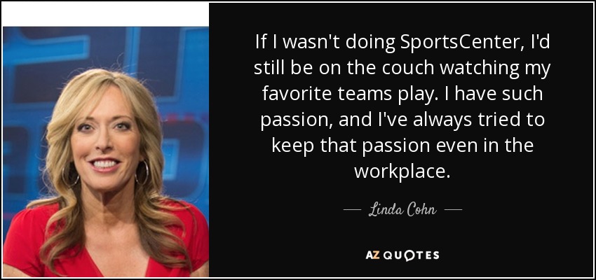 If I wasn't doing SportsCenter, I'd still be on the couch watching my favorite teams play. I have such passion, and I've always tried to keep that passion even in the workplace. - Linda Cohn