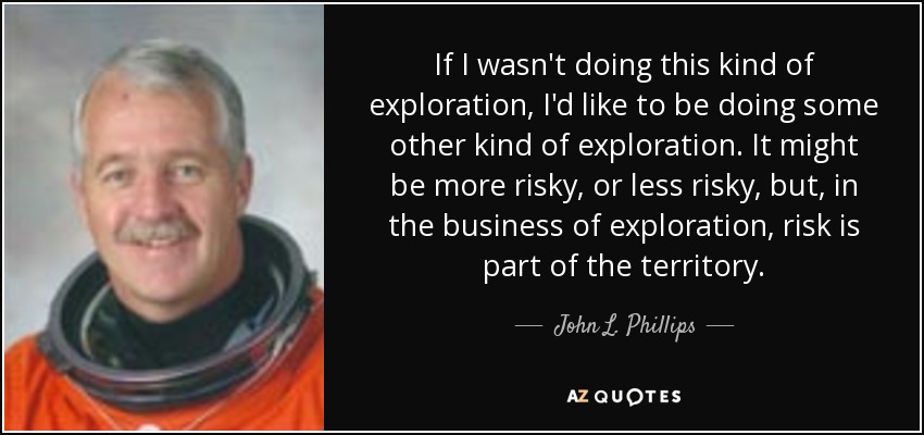 If I wasn't doing this kind of exploration, I'd like to be doing some other kind of exploration. It might be more risky, or less risky, but, in the business of exploration, risk is part of the territory. - John L. Phillips