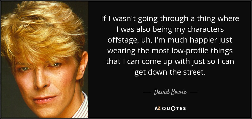 If I wasn't going through a thing where I was also being my characters offstage, uh, I'm much happier just wearing the most low-profile things that I can come up with just so I can get down the street. - David Bowie