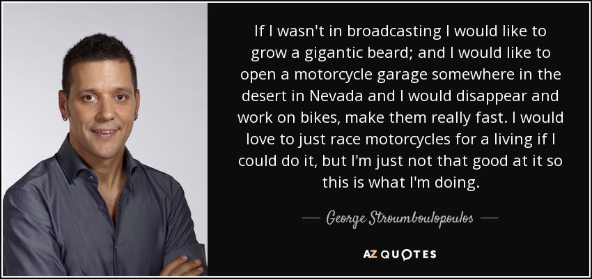If I wasn't in broadcasting I would like to grow a gigantic beard; and I would like to open a motorcycle garage somewhere in the desert in Nevada and I would disappear and work on bikes, make them really fast. I would love to just race motorcycles for a living if I could do it, but I'm just not that good at it so this is what I'm doing. - George Stroumboulopoulos