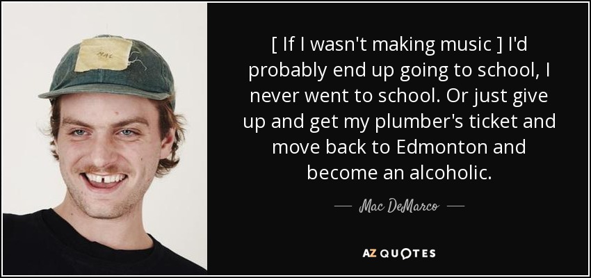 [ If I wasn't making music ] I'd probably end up going to school, I never went to school. Or just give up and get my plumber's ticket and move back to Edmonton and become an alcoholic. - Mac DeMarco