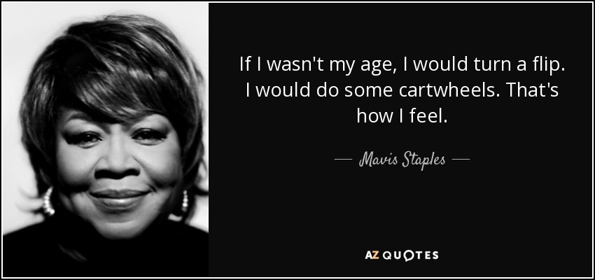 If I wasn't my age, I would turn a flip. I would do some cartwheels. That's how I feel. - Mavis Staples