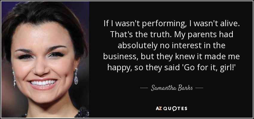 If I wasn't performing, I wasn't alive. That's the truth. My parents had absolutely no interest in the business, but they knew it made me happy, so they said 'Go for it, girl!' - Samantha Barks