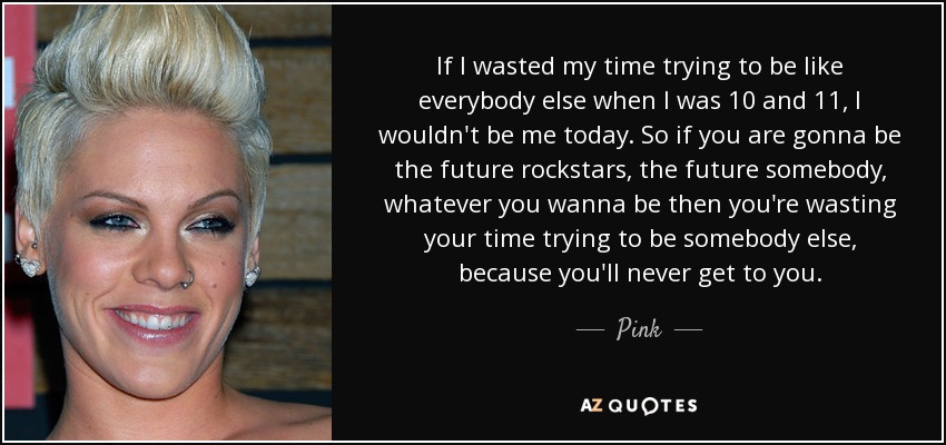 If I wasted my time trying to be like everybody else when I was 10 and 11, I wouldn't be me today. So if you are gonna be the future rockstars, the future somebody, whatever you wanna be then you're wasting your time trying to be somebody else, because you'll never get to you. - Pink