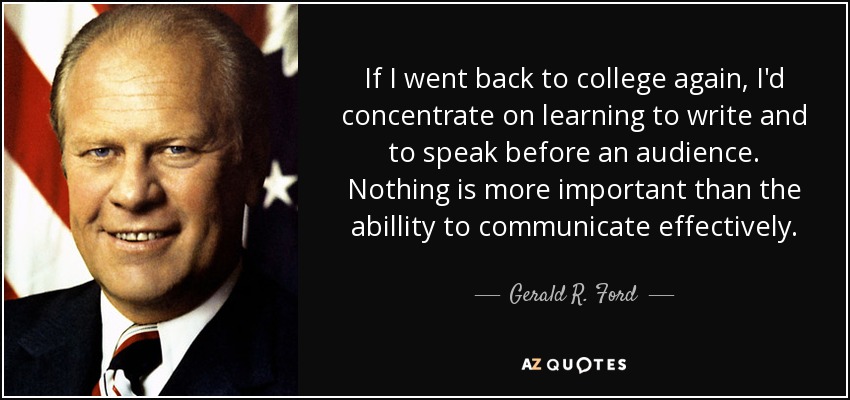 If I went back to college again, I'd concentrate on learning to write and to speak before an audience . Nothing is more important than the abillity to communicate effectively. - Gerald R. Ford
