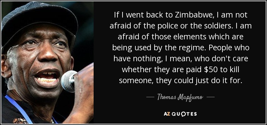 If I went back to Zimbabwe, I am not afraid of the police or the soldiers. I am afraid of those elements which are being used by the regime. People who have nothing, I mean, who don't care whether they are paid $50 to kill someone, they could just do it for. - Thomas Mapfumo