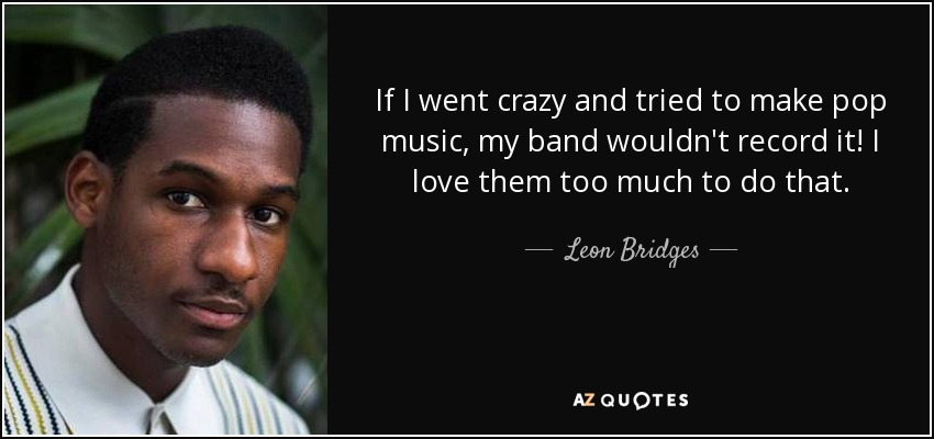 If I went crazy and tried to make pop music, my band wouldn't record it! I love them too much to do that. - Leon Bridges