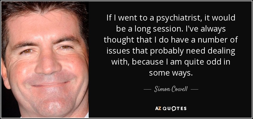 If I went to a psychiatrist, it would be a long session. I've always thought that I do have a number of issues that probably need dealing with, because I am quite odd in some ways. - Simon Cowell