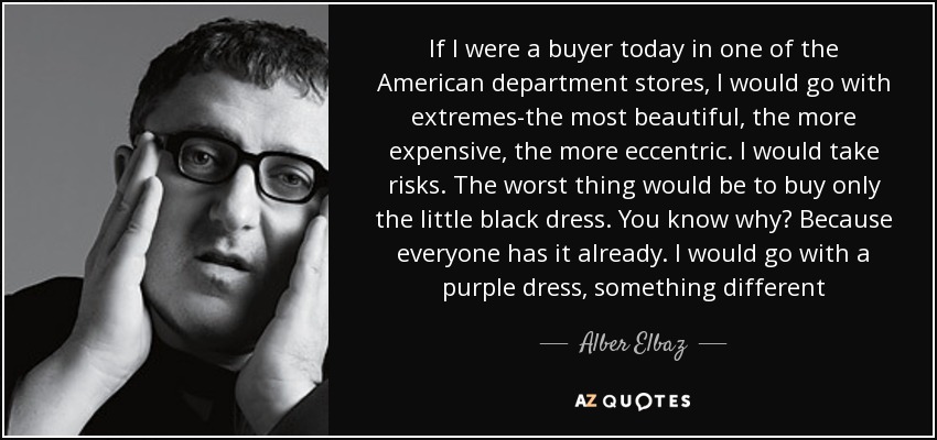 If I were a buyer today in one of the American department stores, I would go with extremes-the most beautiful, the more expensive, the more eccentric. I would take risks. The worst thing would be to buy only the little black dress. You know why? Because everyone has it already. I would go with a purple dress, something different - Alber Elbaz