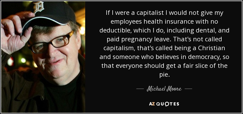 If I were a capitalist I would not give my employees health insurance with no deductible, which I do, including dental, and paid pregnancy leave. That's not called capitalism, that's called being a Christian and someone who believes in democracy, so that everyone should get a fair slice of the pie. - Michael Moore