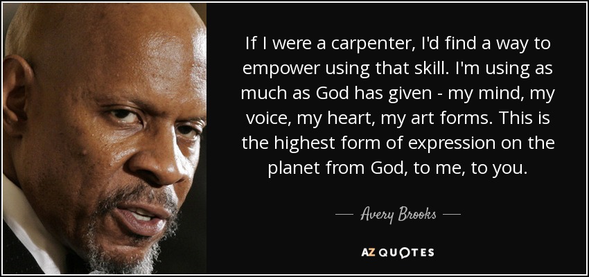 If I were a carpenter, I'd find a way to empower using that skill. I'm using as much as God has given - my mind, my voice, my heart, my art forms. This is the highest form of expression on the planet from God, to me, to you. - Avery Brooks