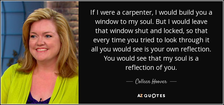 If I were a carpenter, I would build you a window to my soul. But I would leave that window shut and locked, so that every time you tried to look through it all you would see is your own reflection. You would see that my soul is a reflection of you. - Colleen Hoover