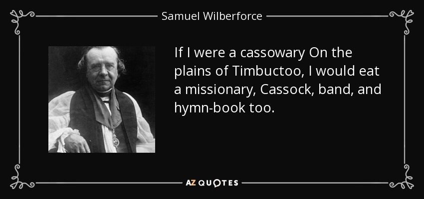 If I were a cassowary On the plains of Timbuctoo, I would eat a missionary, Cassock, band, and hymn-book too. - Samuel Wilberforce