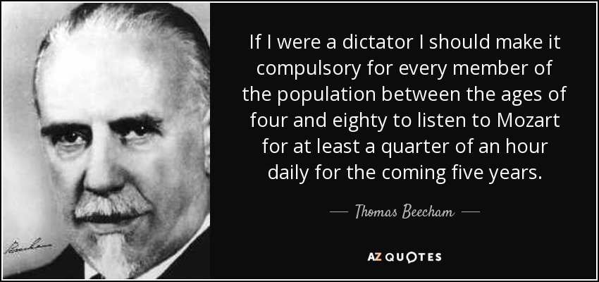 If I were a dictator I should make it compulsory for every member of the population between the ages of four and eighty to listen to Mozart for at least a quarter of an hour daily for the coming five years. - Thomas Beecham