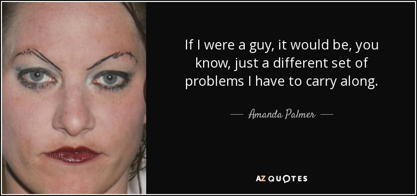If I were a guy, it would be, you know, just a different set of problems I have to carry along. - Amanda Palmer
