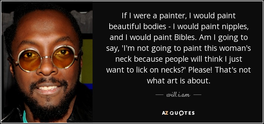 If I were a painter, I would paint beautiful bodies - I would paint nipples, and I would paint Bibles. Am I going to say, 'I'm not going to paint this woman's neck because people will think I just want to lick on necks?' Please! That's not what art is about. - will.i.am
