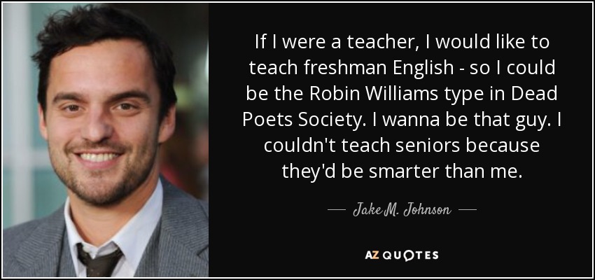 If I were a teacher, I would like to teach freshman English - so I could be the Robin Williams type in Dead Poets Society. I wanna be that guy. I couldn't teach seniors because they'd be smarter than me. - Jake M. Johnson