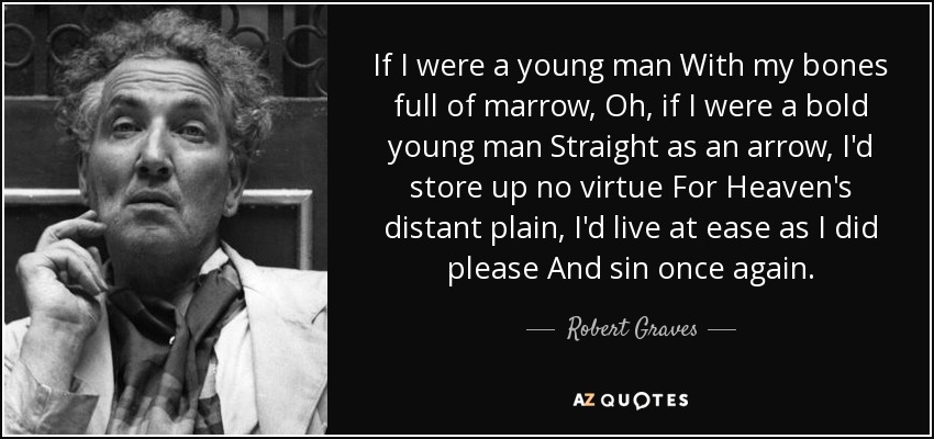 If I were a young man With my bones full of marrow, Oh, if I were a bold young man Straight as an arrow, I'd store up no virtue For Heaven's distant plain, I'd live at ease as I did please And sin once again. - Robert Graves