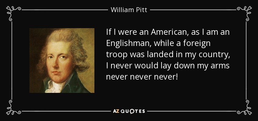 If I were an American, as I am an Englishman, while a foreign troop was landed in my country, I never would lay down my arms never never never! - William Pitt