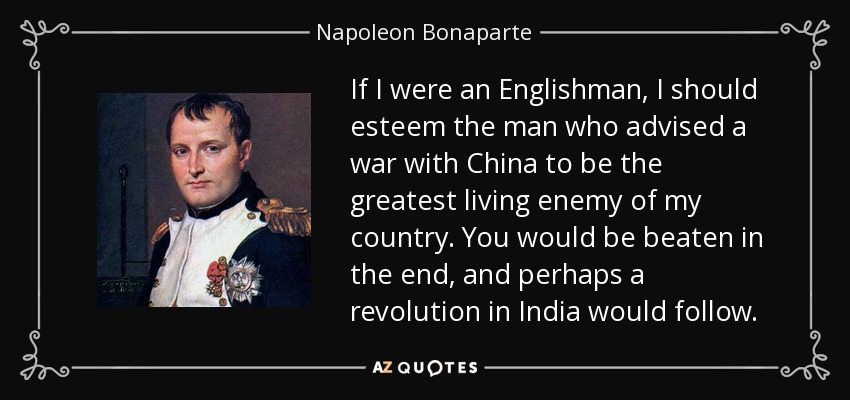 If I were an Englishman, I should esteem the man who advised a war with China to be the greatest living enemy of my country. You would be beaten in the end, and perhaps a revolution in India would follow. - Napoleon Bonaparte