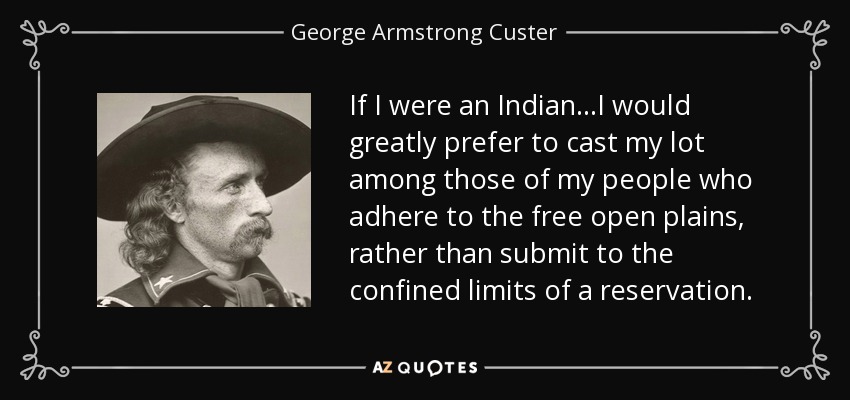 If I were an Indian...I would greatly prefer to cast my lot among those of my people who adhere to the free open plains, rather than submit to the confined limits of a reservation. - George Armstrong Custer