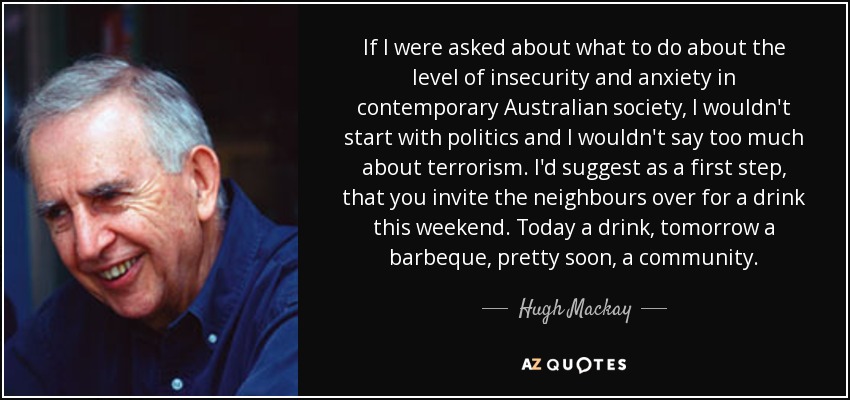 If I were asked about what to do about the level of insecurity and anxiety in contemporary Australian society, I wouldn't start with politics and I wouldn't say too much about terrorism. I'd suggest as a first step, that you invite the neighbours over for a drink this weekend. Today a drink, tomorrow a barbeque, pretty soon, a community. - Hugh Mackay