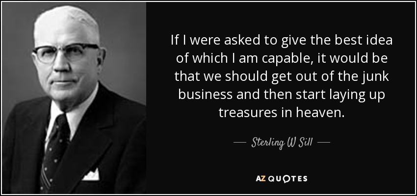 If I were asked to give the best idea of which I am capable, it would be that we should get out of the junk business and then start laying up treasures in heaven. - Sterling W Sill