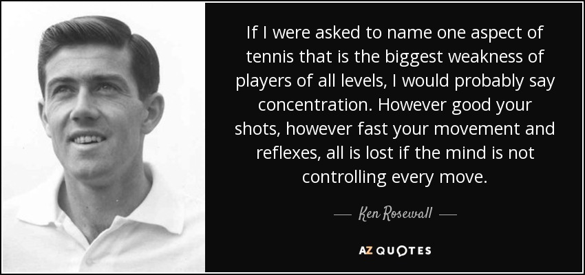If I were asked to name one aspect of tennis that is the biggest weakness of players of all levels, I would probably say concentration. However good your shots, however fast your movement and reflexes, all is lost if the mind is not controlling every move. - Ken Rosewall