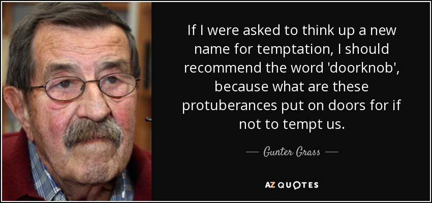 If I were asked to think up a new name for temptation, I should recommend the word 'doorknob', because what are these protuberances put on doors for if not to tempt us. - Gunter Grass