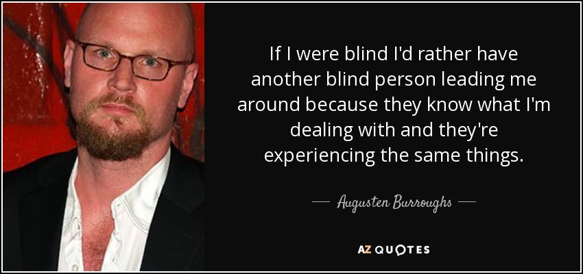 If I were blind I'd rather have another blind person leading me around because they know what I'm dealing with and they're experiencing the same things. - Augusten Burroughs