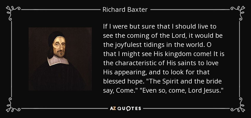 If I were but sure that I should live to see the coming of the Lord, it would be the joyfulest tidings in the world. O that I might see His kingdom come! It is the characteristic of His saints to love His appearing, and to look for that blessed hope. 