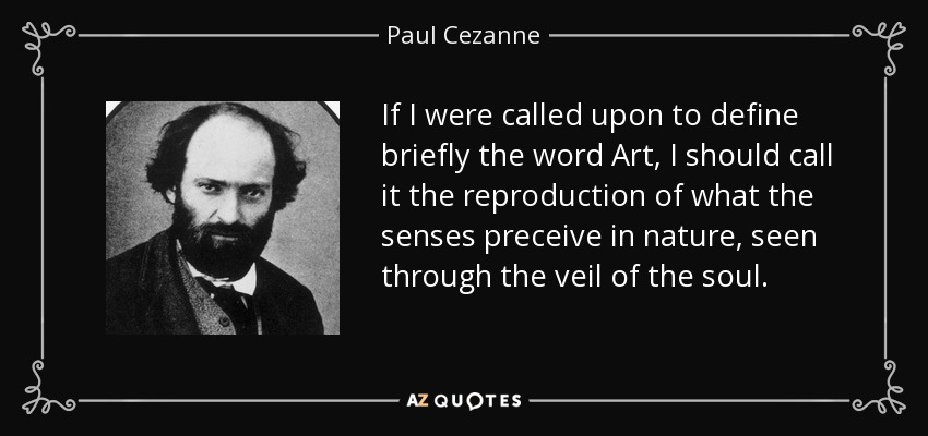 If I were called upon to define briefly the word Art, I should call it the reproduction of what the senses preceive in nature, seen through the veil of the soul. - Paul Cezanne
