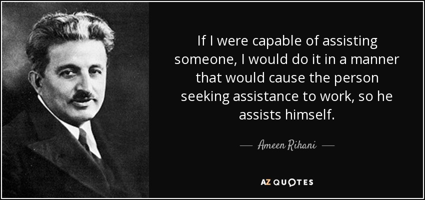 If I were capable of assisting someone, I would do it in a manner that would cause the person seeking assistance to work, so he assists himself. - Ameen Rihani