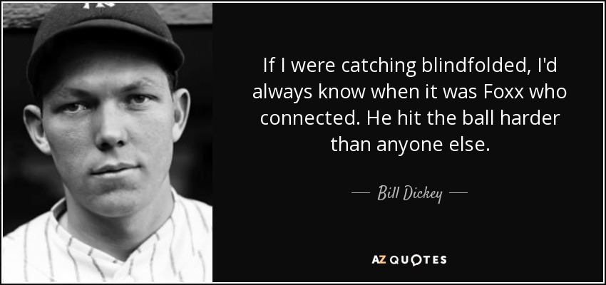 If I were catching blindfolded, I'd always know when it was Foxx who connected. He hit the ball harder than anyone else. - Bill Dickey