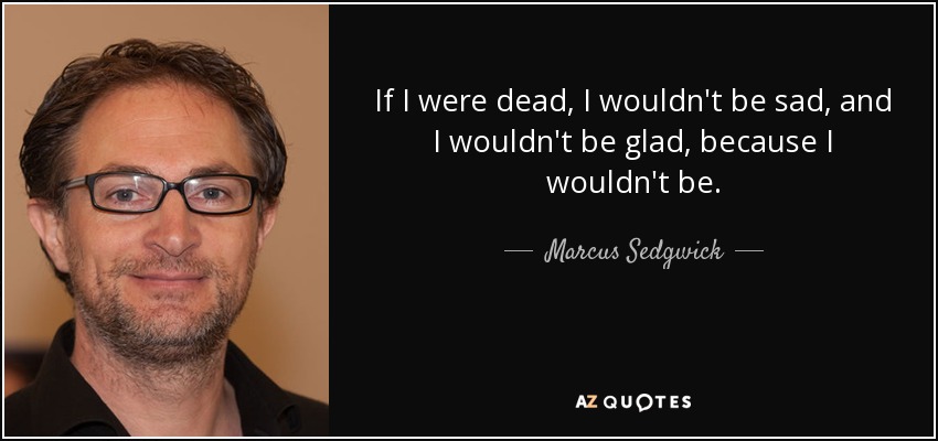 If I were dead, I wouldn't be sad, and I wouldn't be glad, because I wouldn't be. - Marcus Sedgwick