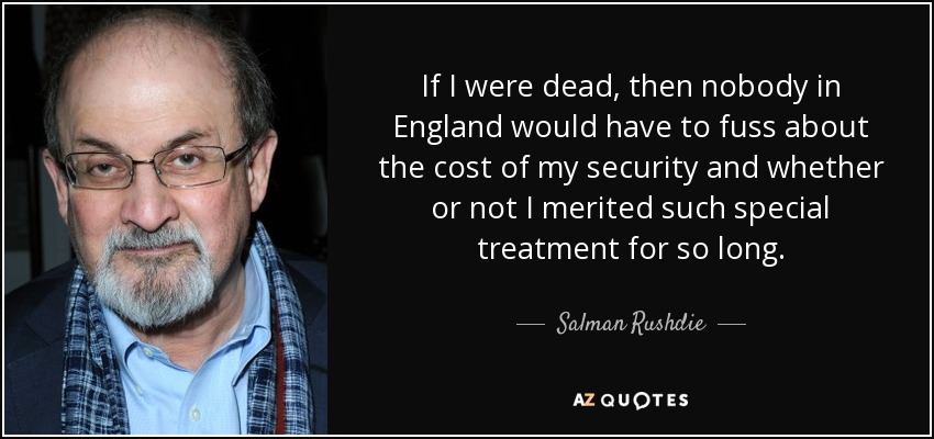 If I were dead, then nobody in England would have to fuss about the cost of my security and whether or not I merited such special treatment for so long. - Salman Rushdie