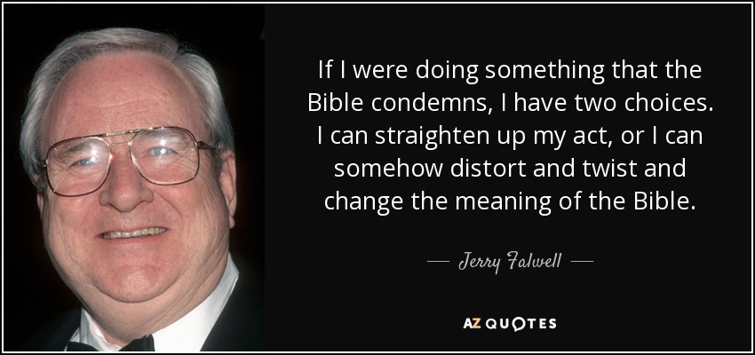 If I were doing something that the Bible condemns, I have two choices. I can straighten up my act, or I can somehow distort and twist and change the meaning of the Bible. - Jerry Falwell