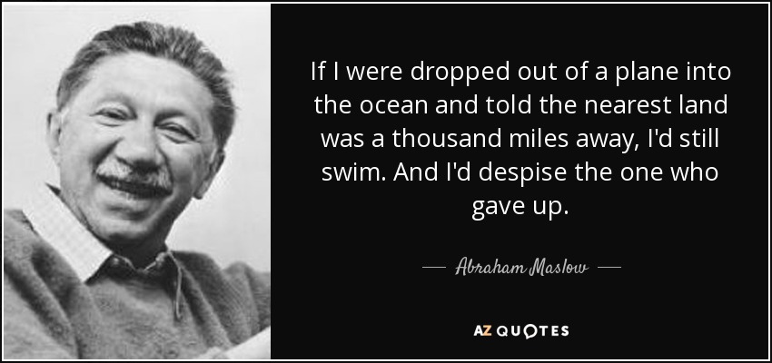 If I were dropped out of a plane into the ocean and told the nearest land was a thousand miles away, I'd still swim. And I'd despise the one who gave up. - Abraham Maslow