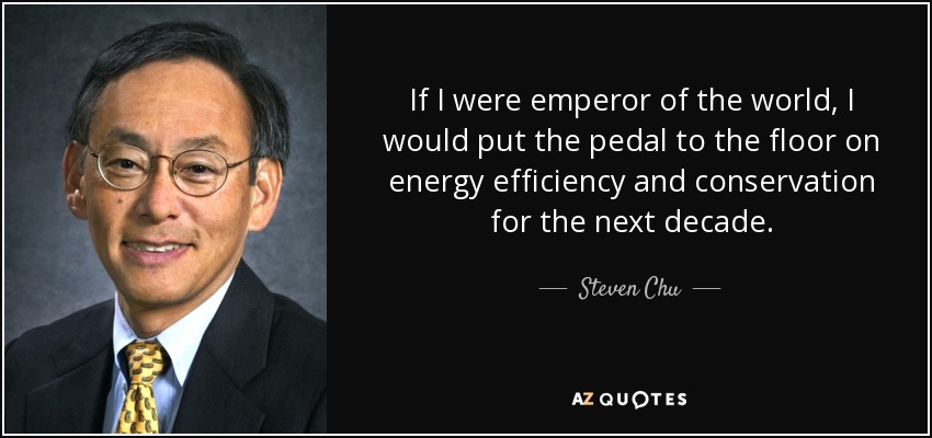 If I were emperor of the world, I would put the pedal to the floor on energy efficiency and conservation for the next decade. - Steven Chu