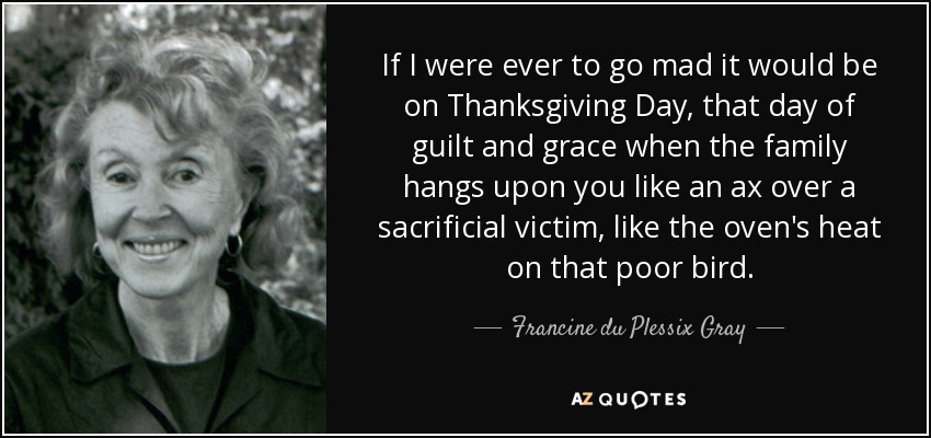 If I were ever to go mad it would be on Thanksgiving Day, that day of guilt and grace when the family hangs upon you like an ax over a sacrificial victim, like the oven's heat on that poor bird. - Francine du Plessix Gray