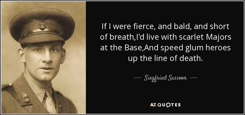 If I were fierce, and bald, and short of breath,I'd live with scarlet Majors at the Base,And speed glum heroes up the line of death. - Siegfried Sassoon