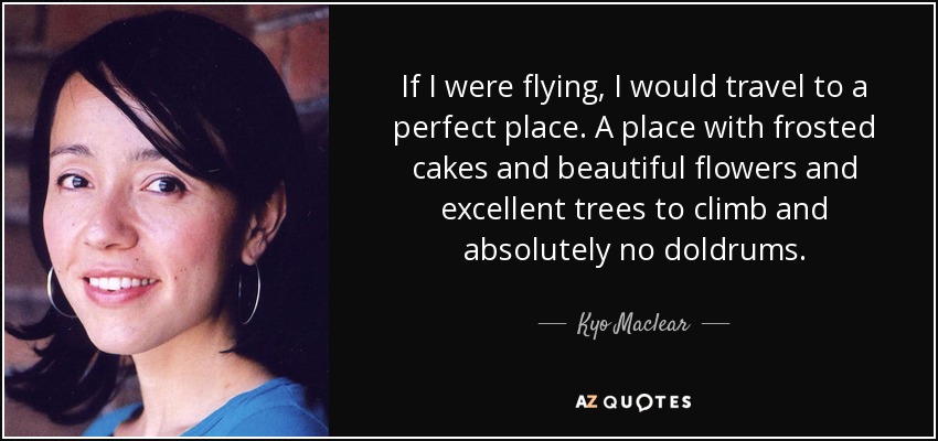 If I were flying, I would travel to a perfect place. A place with frosted cakes and beautiful flowers and excellent trees to climb and absolutely no doldrums. - Kyo Maclear