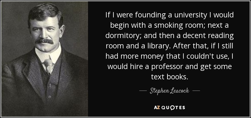 If I were founding a university I would begin with a smoking room; next a dormitory; and then a decent reading room and a library. After that, if I still had more money that I couldn't use, I would hire a professor and get some text books. - Stephen Leacock