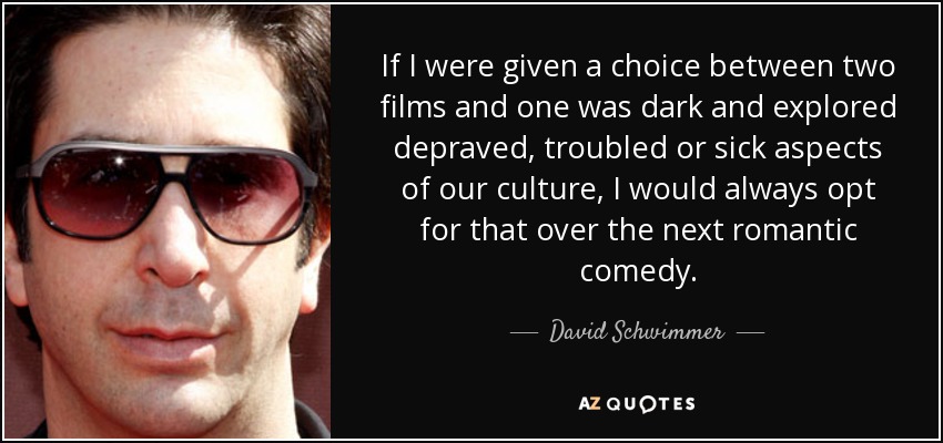 If I were given a choice between two films and one was dark and explored depraved, troubled or sick aspects of our culture, I would always opt for that over the next romantic comedy. - David Schwimmer