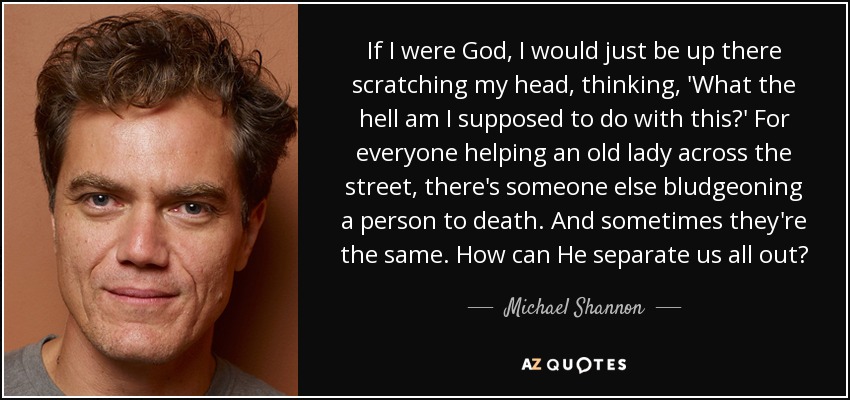 If I were God, I would just be up there scratching my head, thinking, 'What the hell am I supposed to do with this?' For everyone helping an old lady across the street, there's someone else bludgeoning a person to death. And sometimes they're the same. How can He separate us all out? - Michael Shannon
