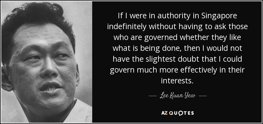 If I were in authority in Singapore indefinitely without having to ask those who are governed whether they like what is being done, then I would not have the slightest doubt that I could govern much more effectively in their interests. - Lee Kuan Yew