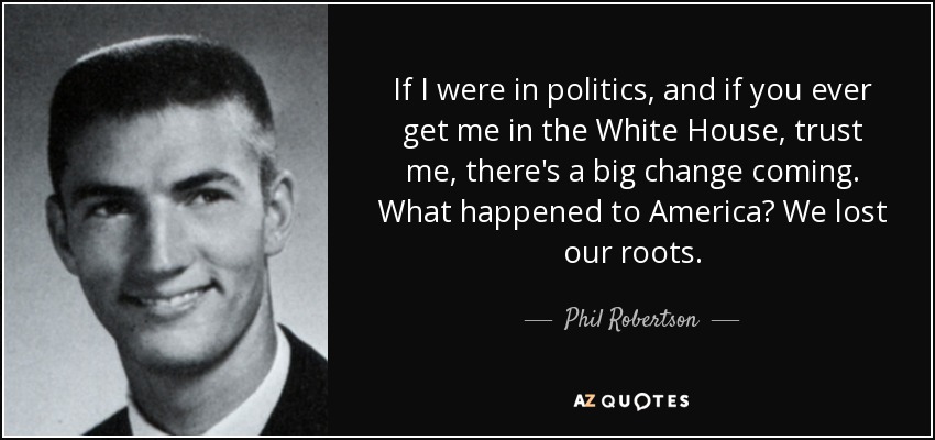 If I were in politics, and if you ever get me in the White House, trust me, there's a big change coming. What happened to America? We lost our roots. - Phil Robertson