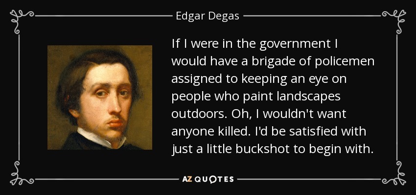 If I were in the government I would have a brigade of policemen assigned to keeping an eye on people who paint landscapes outdoors. Oh, I wouldn't want anyone killed. I'd be satisfied with just a little buckshot to begin with. - Edgar Degas