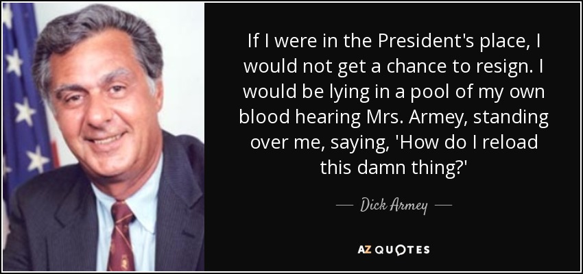 If I were in the President's place, I would not get a chance to resign. I would be lying in a pool of my own blood hearing Mrs. Armey, standing over me, saying, 'How do I reload this damn thing?' - Dick Armey